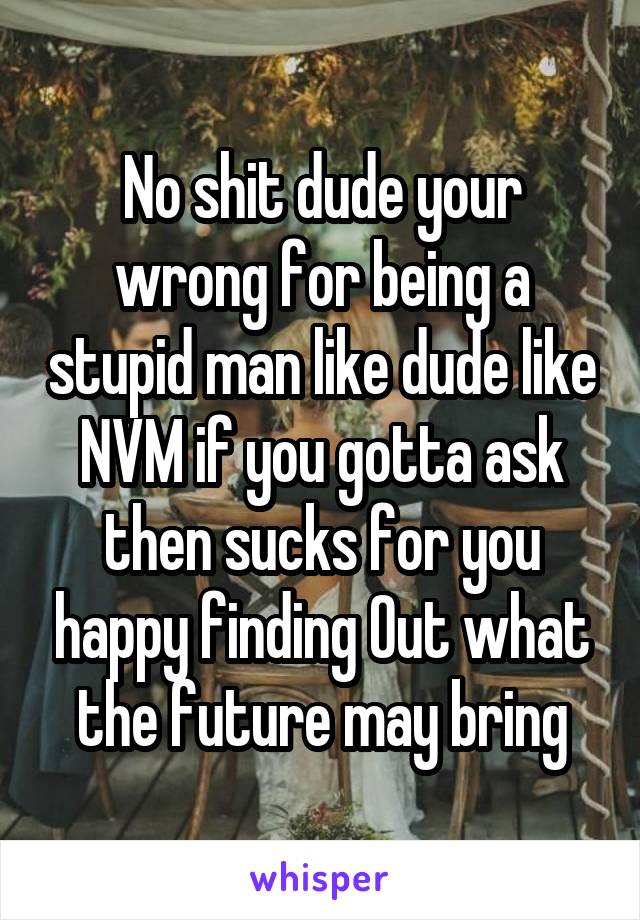 No shit dude your wrong for being a stupid man like dude like NVM if you gotta ask then sucks for you happy finding Out what the future may bring