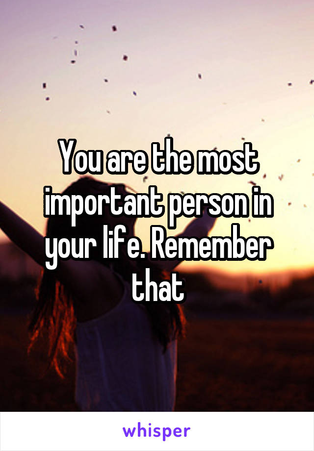 You are the most important person in your life. Remember that