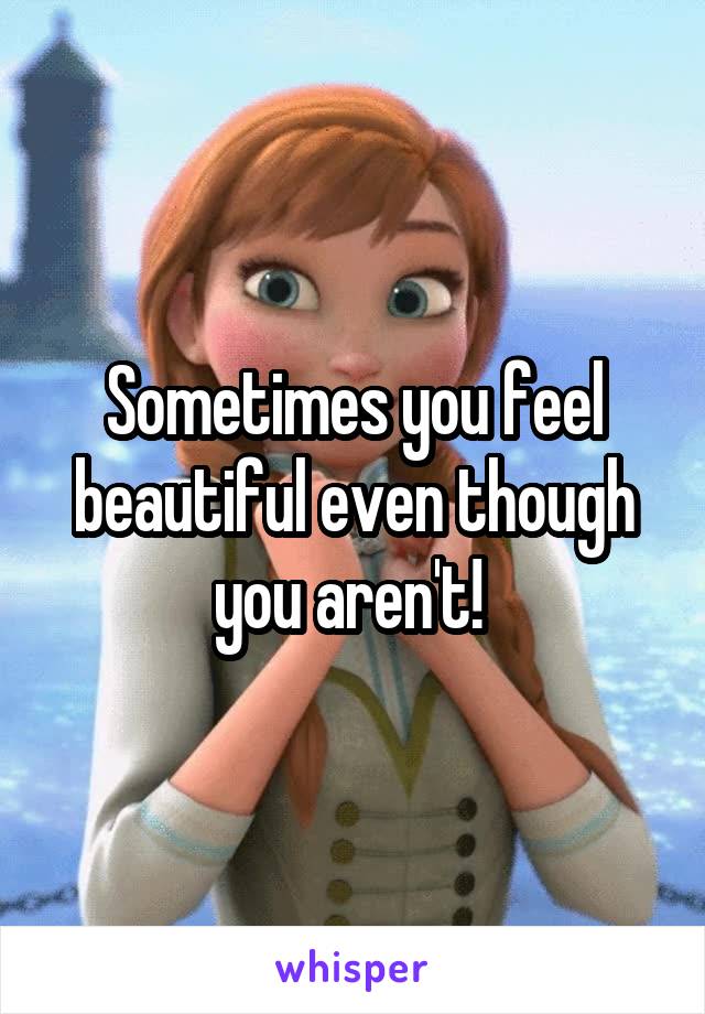 Sometimes you feel beautiful even though you aren't! 