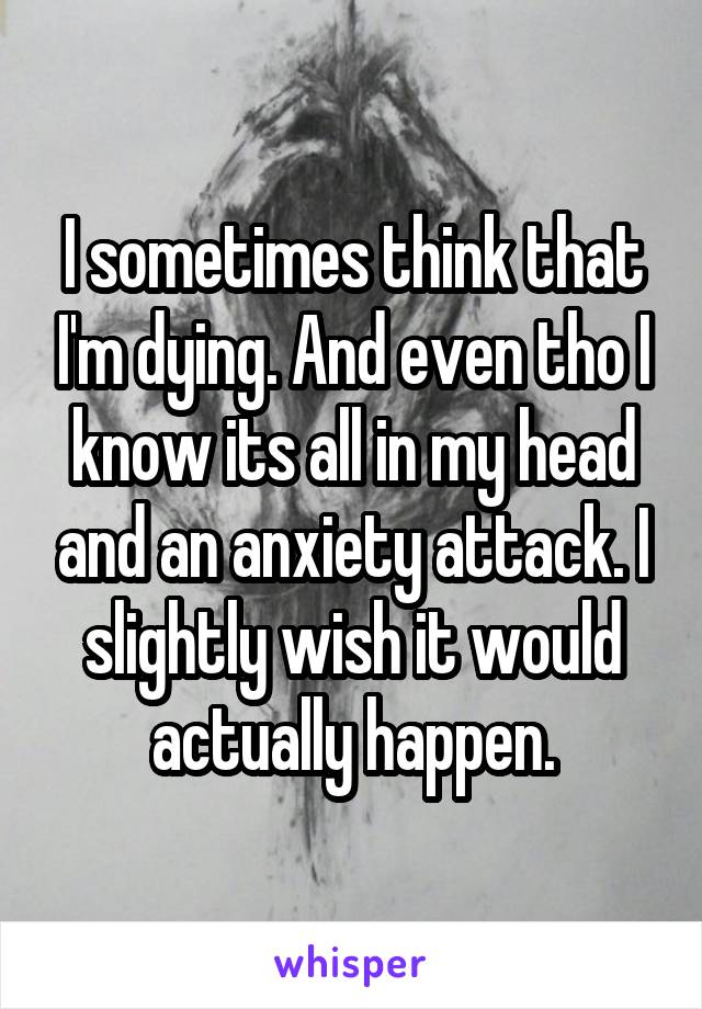 I sometimes think that I'm dying. And even tho I know its all in my head and an anxiety attack. I slightly wish it would actually happen.