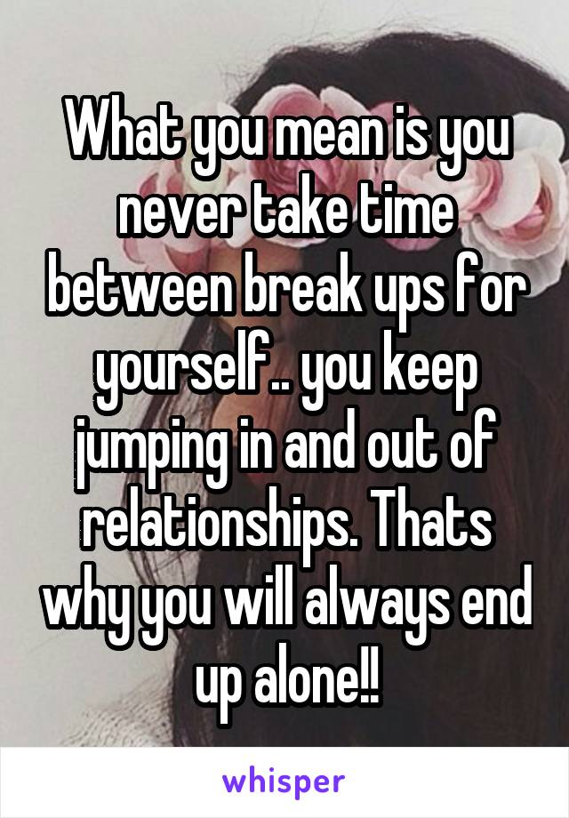 What you mean is you never take time between break ups for yourself.. you keep jumping in and out of relationships. Thats why you will always end up alone!!