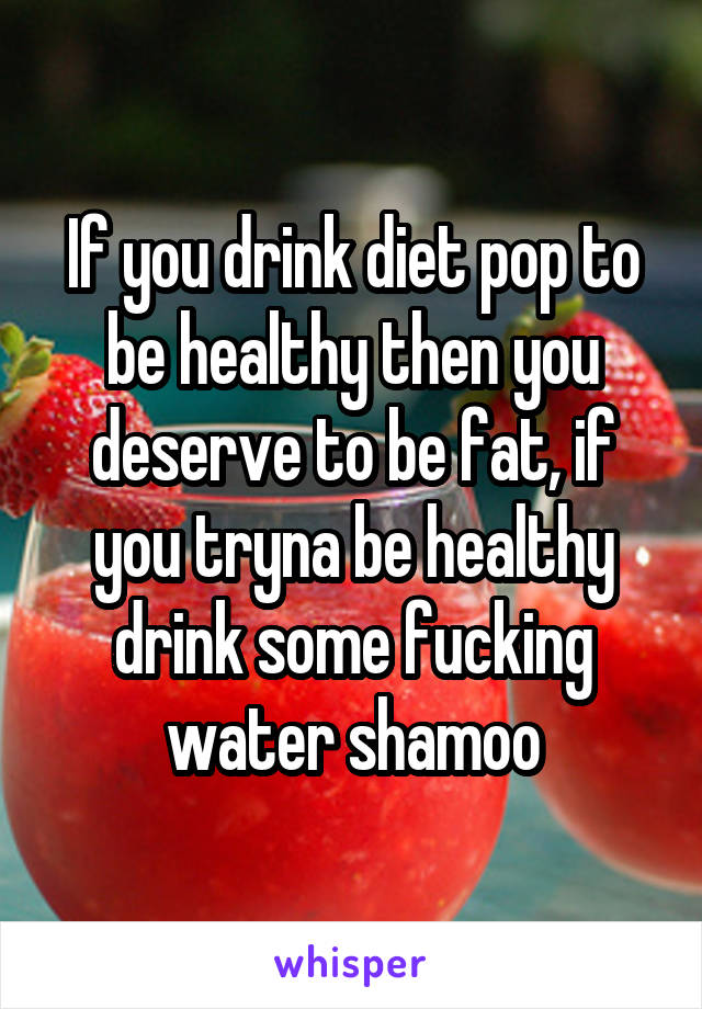 If you drink diet pop to be healthy then you deserve to be fat, if you tryna be healthy drink some fucking water shamoo