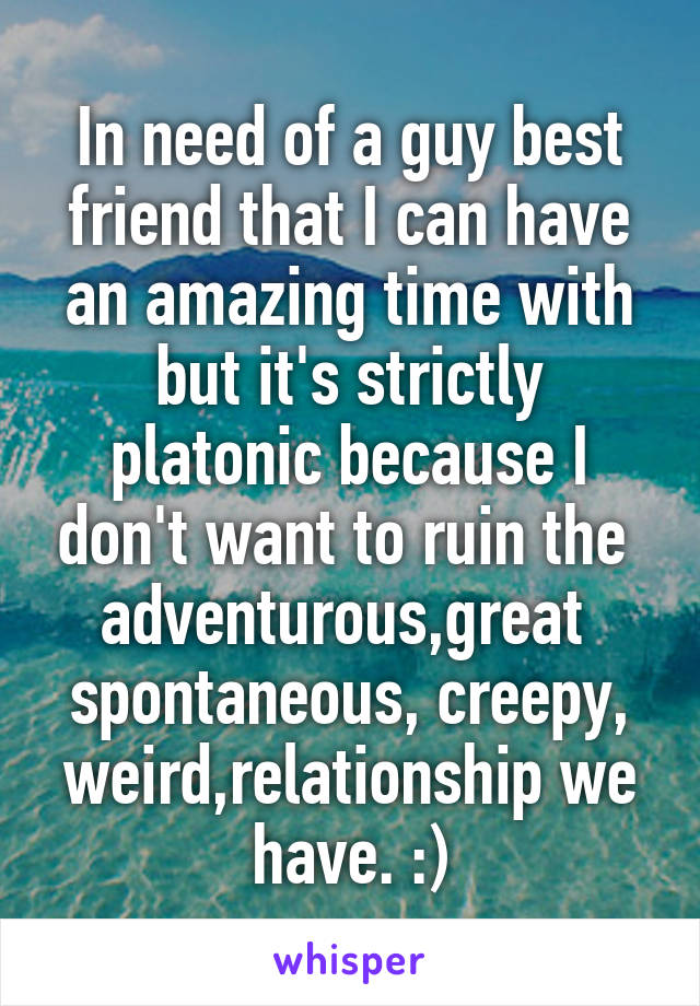 In need of a guy best friend that I can have an amazing time with but it's strictly platonic because I don't want to ruin the 
adventurous,great  spontaneous, creepy, weird,relationship we have. :)