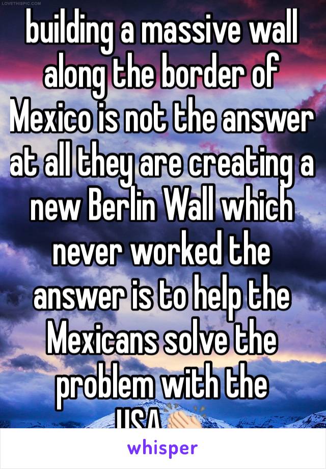 building a massive wall along the border of Mexico is not the answer at all they are creating a new Berlin Wall which never worked the answer is to help the Mexicans solve the problem with the USA👏🏻