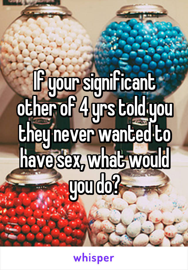 If your significant other of 4 yrs told you they never wanted to have sex, what would you do?