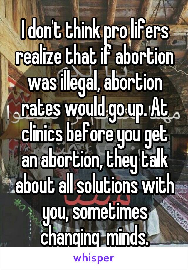 I don't think pro lifers realize that if abortion was illegal, abortion rates would go up. At clinics before you get an abortion, they talk about all solutions with you, sometimes changing  minds.