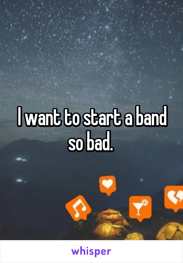 I want to start a band so bad. 