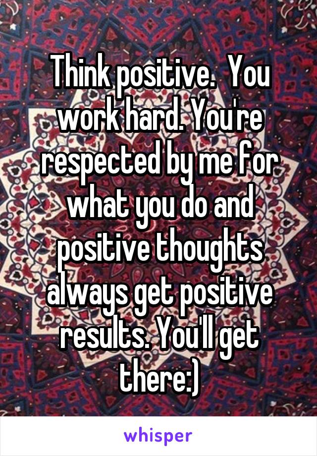 Think positive.  You work hard. You're respected by me for what you do and positive thoughts always get positive results. You'll get there:)