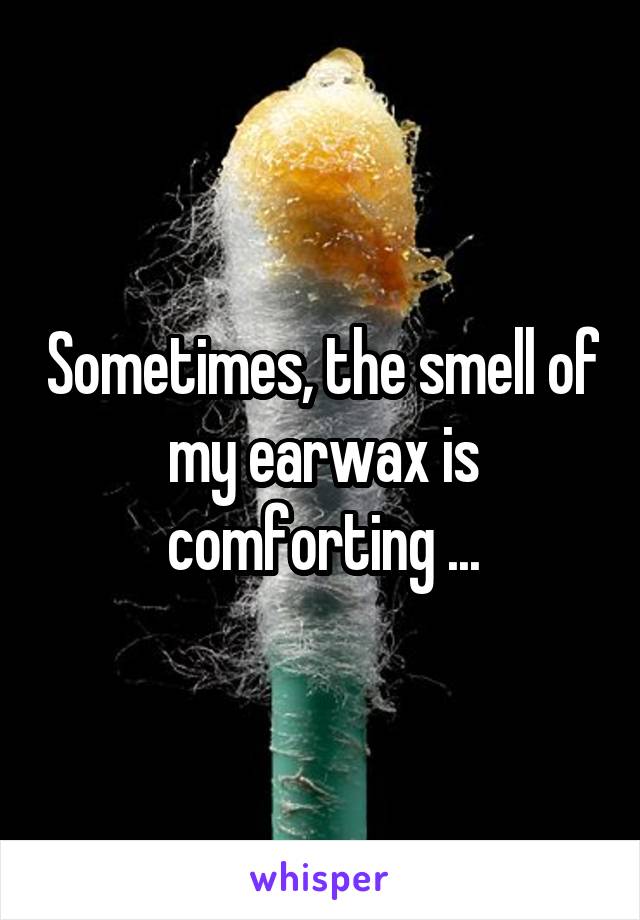 Sometimes, the smell of my earwax is comforting ...