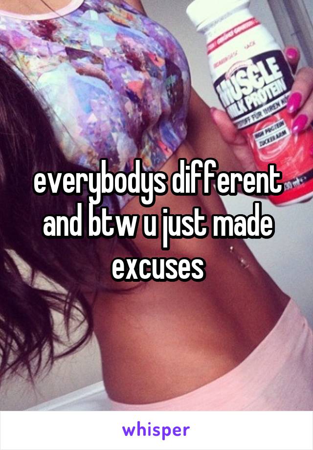 everybodys different and btw u just made excuses