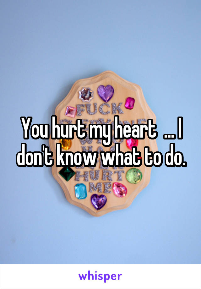 You hurt my heart  ... I don't know what to do.