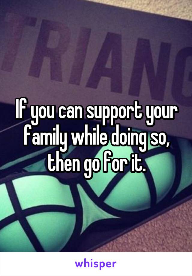 If you can support your family while doing so, then go for it.