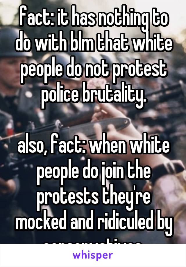 fact: it has nothing to do with blm that white people do not protest police brutality.

also, fact: when white people do join the protests they're mocked and ridiculed by conservatives.