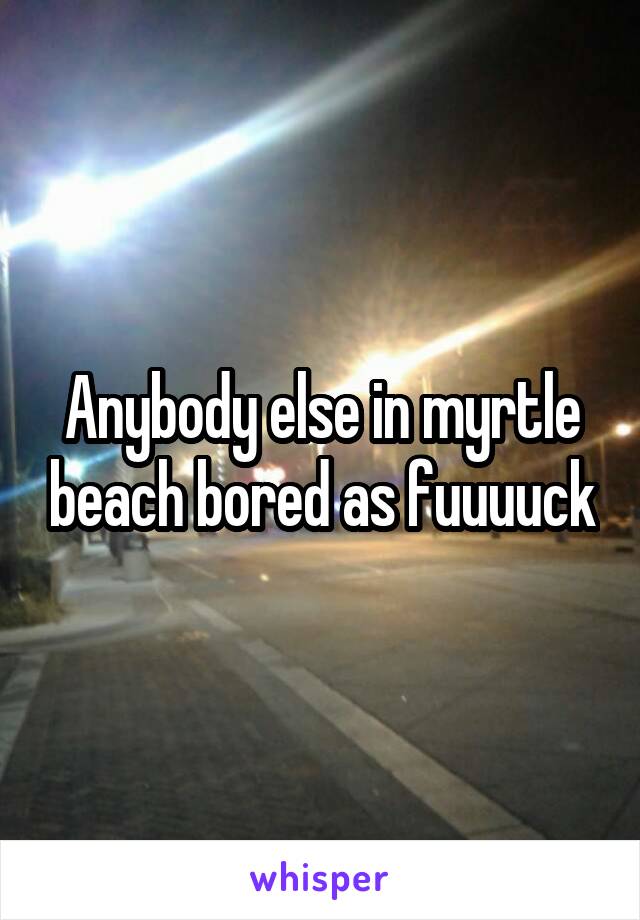 Anybody else in myrtle beach bored as fuuuuck