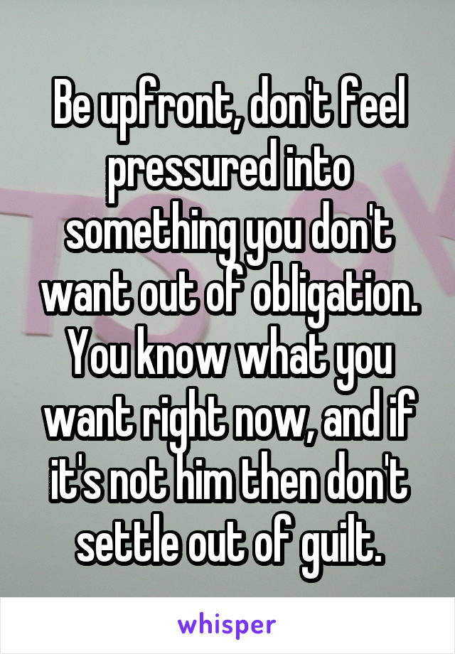 Be upfront, don't feel pressured into something you don't want out of obligation. You know what you want right now, and if it's not him then don't settle out of guilt.