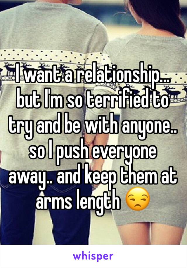 I want a relationship... but I'm so terrified to try and be with anyone.. so I push everyone  away.. and keep them at arms length 😒