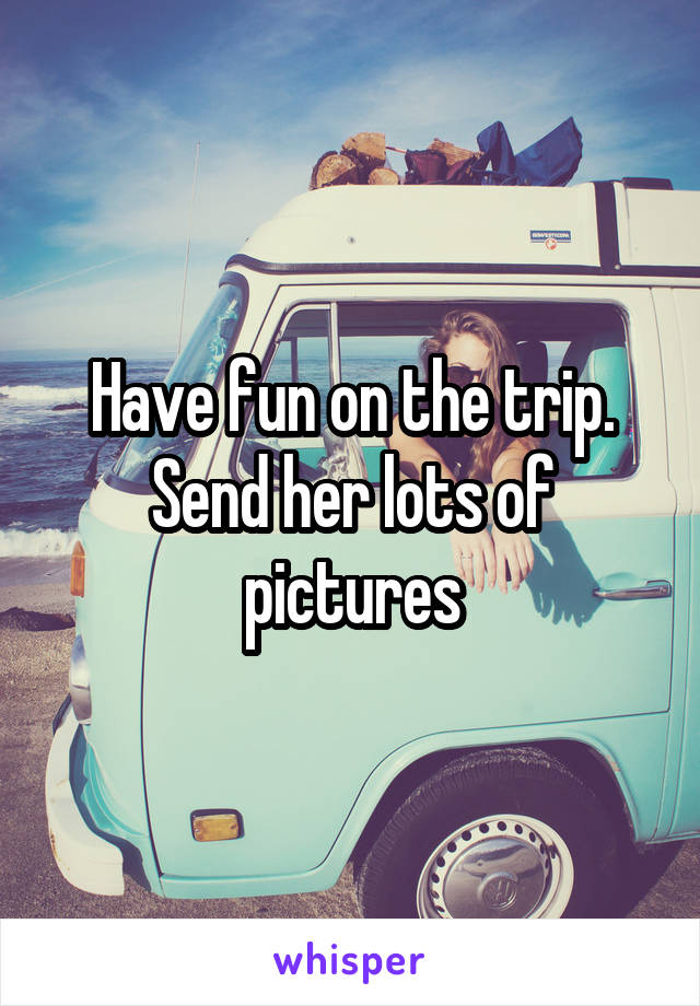 Have fun on the trip. Send her lots of pictures