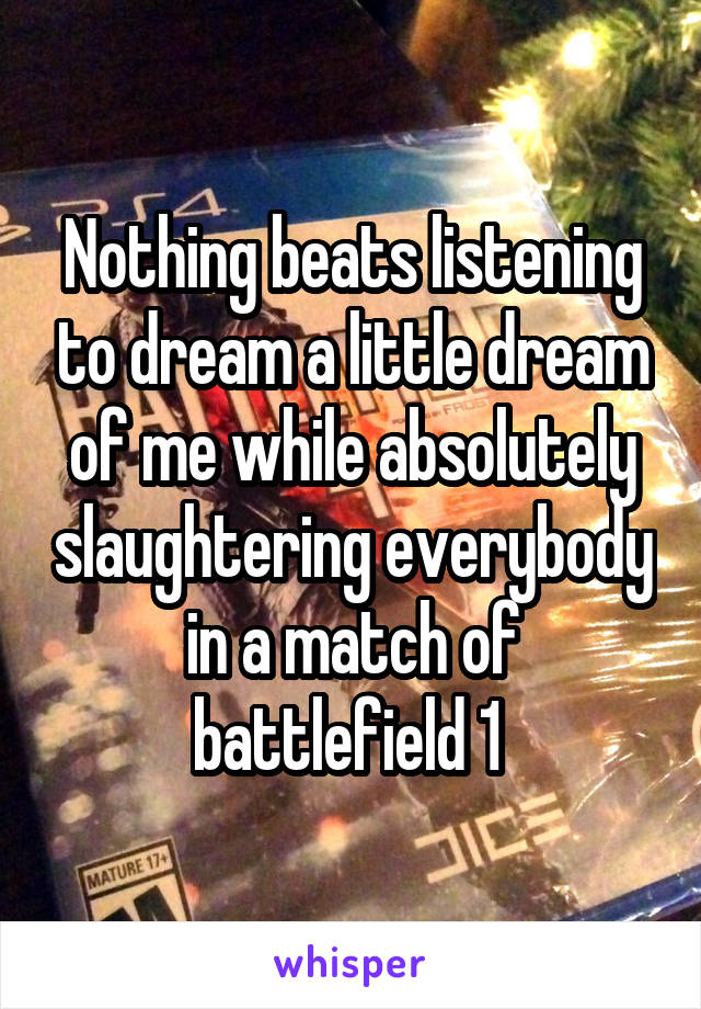 Nothing beats listening to dream a little dream of me while absolutely slaughtering everybody in a match of battlefield 1 