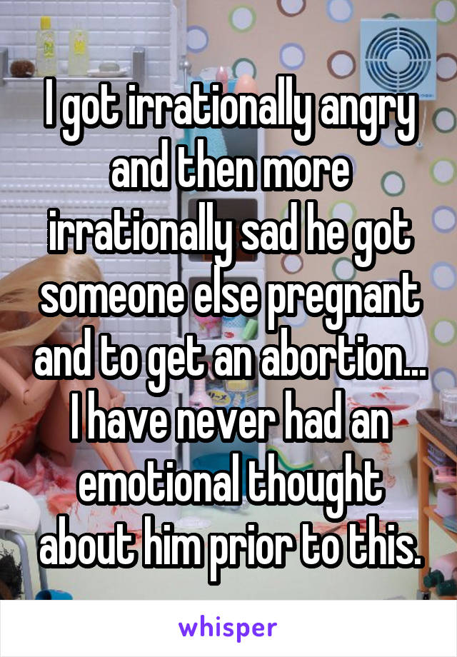 I got irrationally angry and then more irrationally sad he got someone else pregnant and to get an abortion... I have never had an emotional thought about him prior to this.