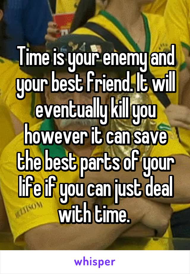 Time is your enemy and your best friend. It will eventually kill you however it can save the best parts of your life if you can just deal with time. 