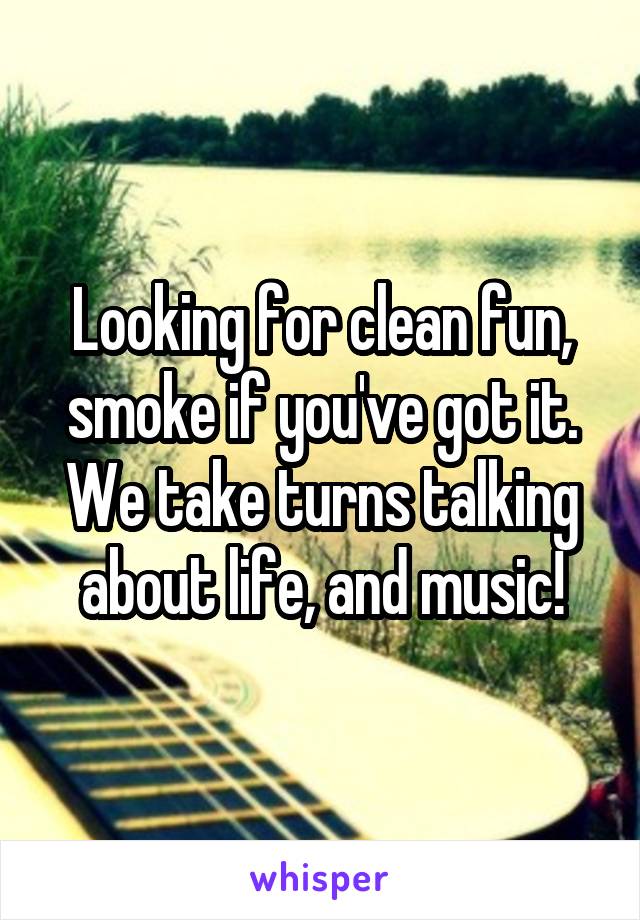 Looking for clean fun, smoke if you've got it. We take turns talking about life, and music!