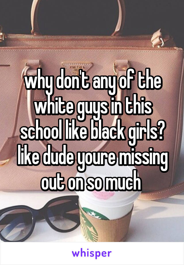 why don't any of the white guys in this school like black girls? like dude youre missing out on so much 