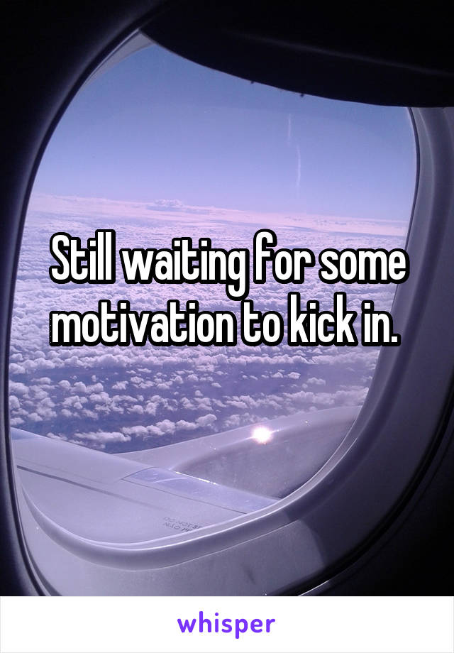 Still waiting for some motivation to kick in. 
