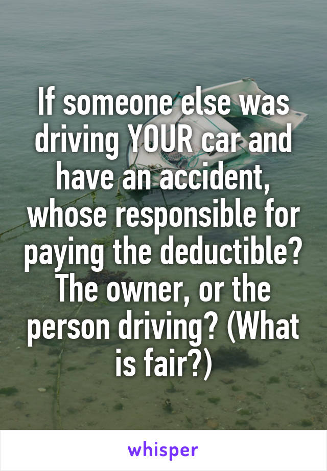 If someone else was driving YOUR car and have an accident, whose responsible for paying the deductible? The owner, or the person driving? (What is fair?)