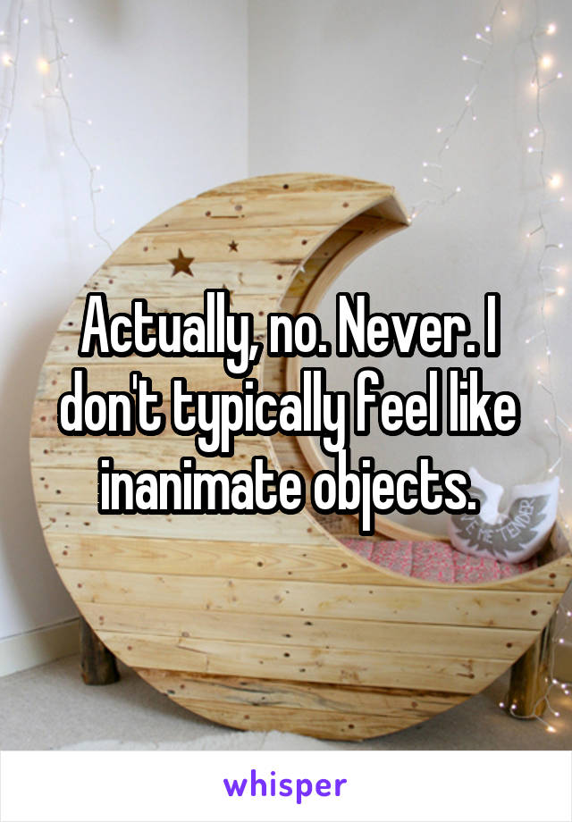 Actually, no. Never. I don't typically feel like inanimate objects.