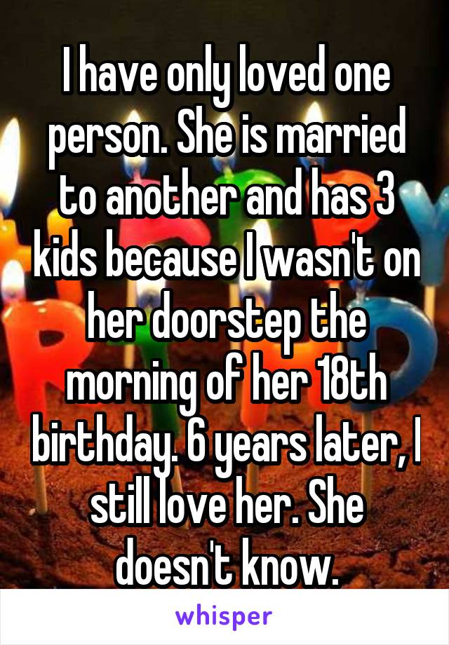 I have only loved one person. She is married to another and has 3 kids because I wasn't on her doorstep the morning of her 18th birthday. 6 years later, I still love her. She doesn't know.