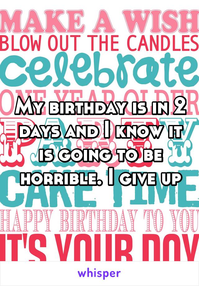 My birthday is in 2 days and I know it is going to be horrible. I give up