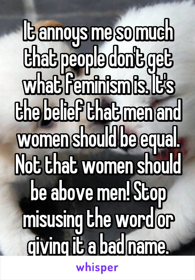 It annoys me so much that people don't get what feminism is. It's the belief that men and women should be equal. Not that women should be above men! Stop misusing the word or giving it a bad name.