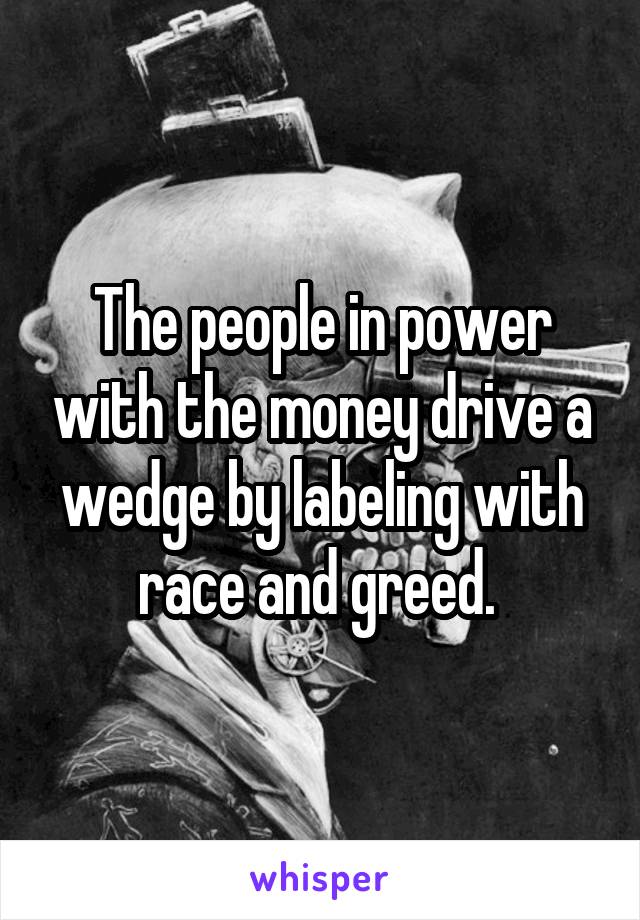 The people in power with the money drive a wedge by labeling with race and greed. 