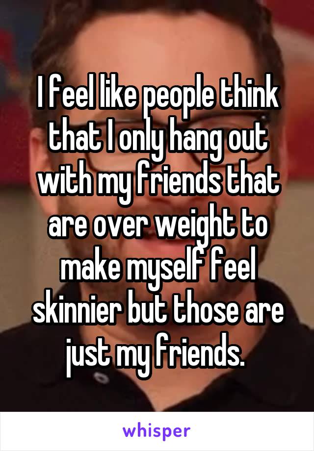 I feel like people think that I only hang out with my friends that are over weight to make myself feel skinnier but those are just my friends. 