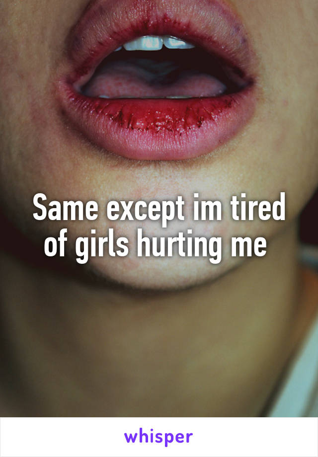 Same except im tired of girls hurting me 