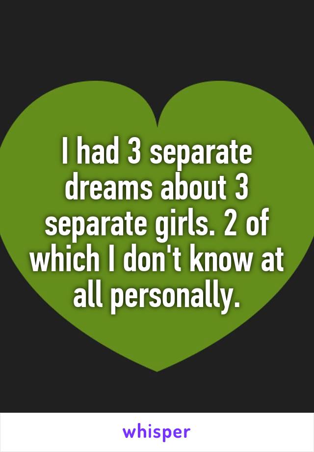 I had 3 separate dreams about 3 separate girls. 2 of which I don't know at all personally.