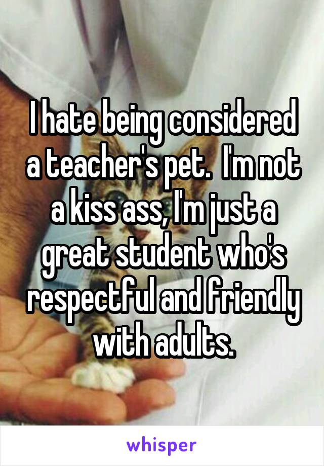 I hate being considered a teacher's pet.  I'm not a kiss ass, I'm just a great student who's respectful and friendly with adults.