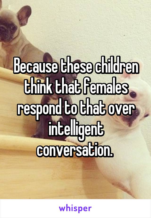Because these children think that females respond to that over intelligent conversation. 