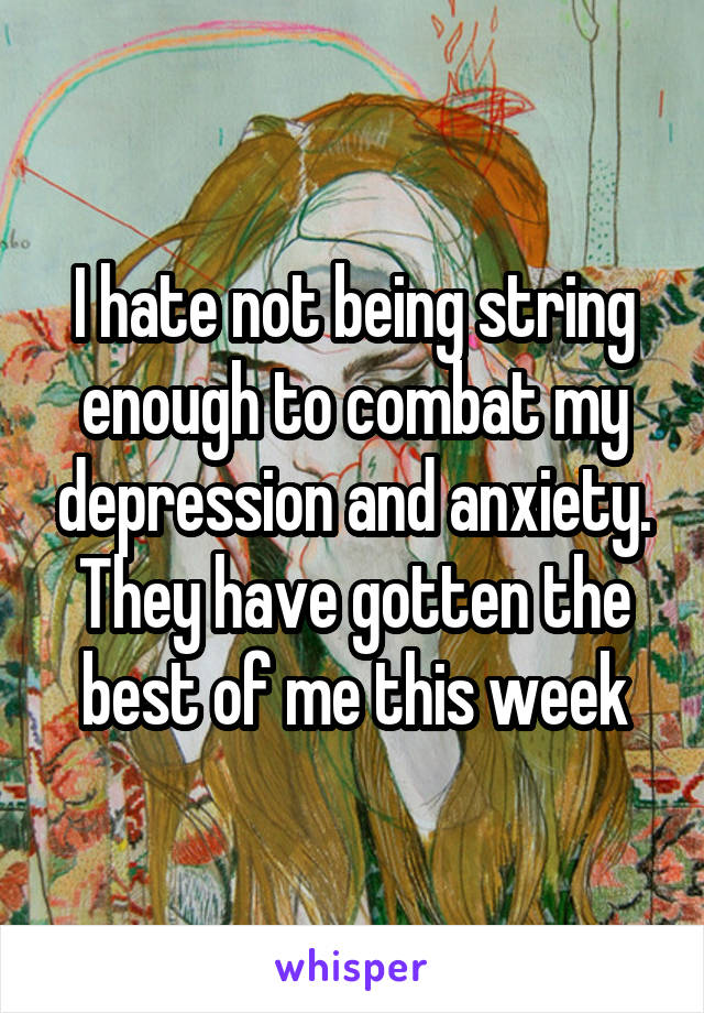 I hate not being string enough to combat my depression and anxiety. They have gotten the best of me this week