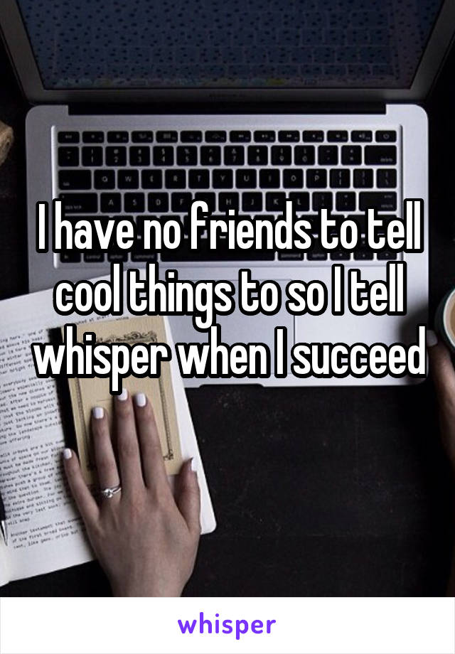 I have no friends to tell cool things to so I tell whisper when I succeed 
