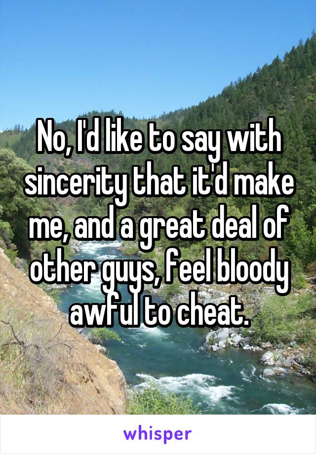 No, I'd like to say with sincerity that it'd make me, and a great deal of other guys, feel bloody awful to cheat.