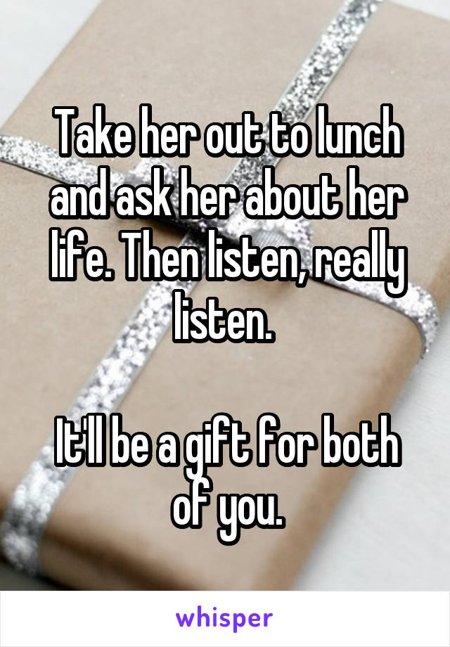 Take her out to lunch and ask her about her life. Then listen, really listen. 

It'll be a gift for both of you.