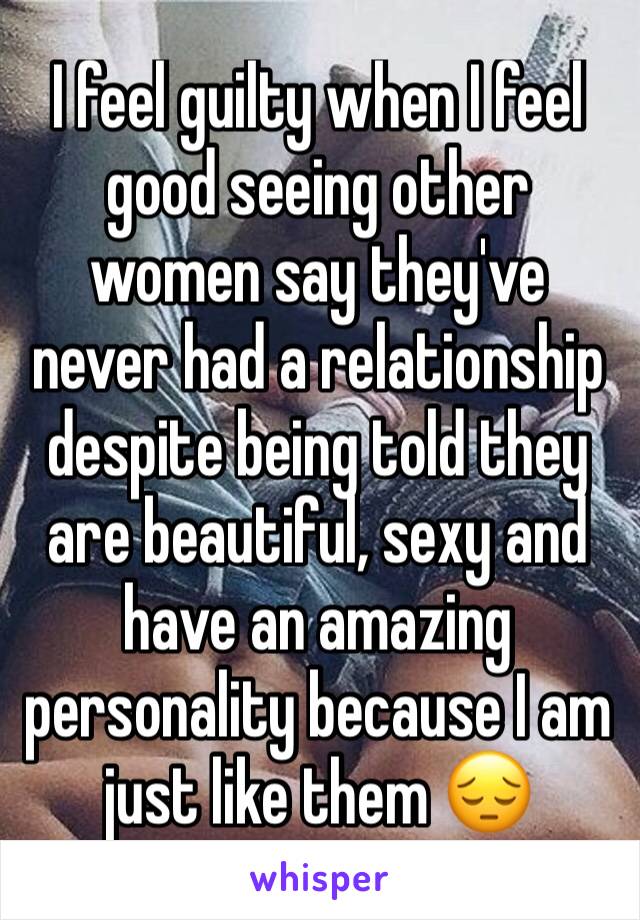 I feel guilty when I feel good seeing other women say they've never had a relationship despite being told they are beautiful, sexy and have an amazing personality because I am just like them 😔