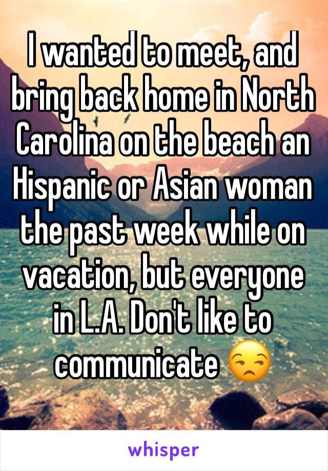 I wanted to meet, and bring back home in North Carolina on the beach an Hispanic or Asian woman the past week while on vacation, but everyone in L.A. Don't like to communicate 😒