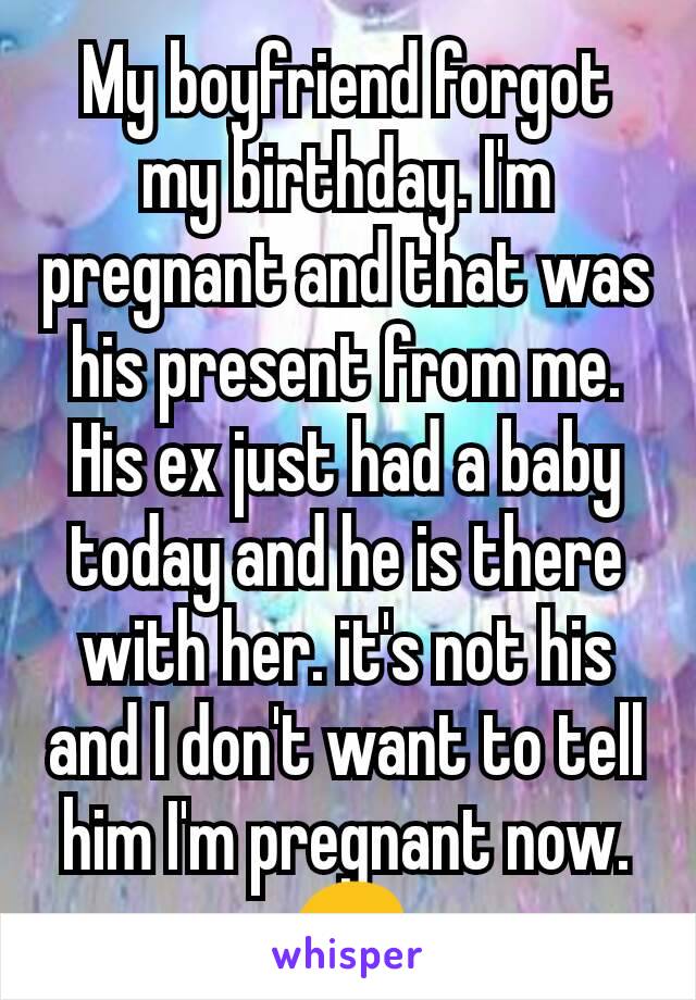 My boyfriend forgot my birthday. I'm pregnant and that was his present from me. His ex just had a baby today and he is there with her. it's not his and I don't want to tell him I'm pregnant now. 😔