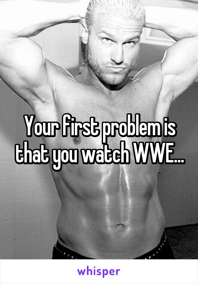 Your first problem is that you watch WWE...