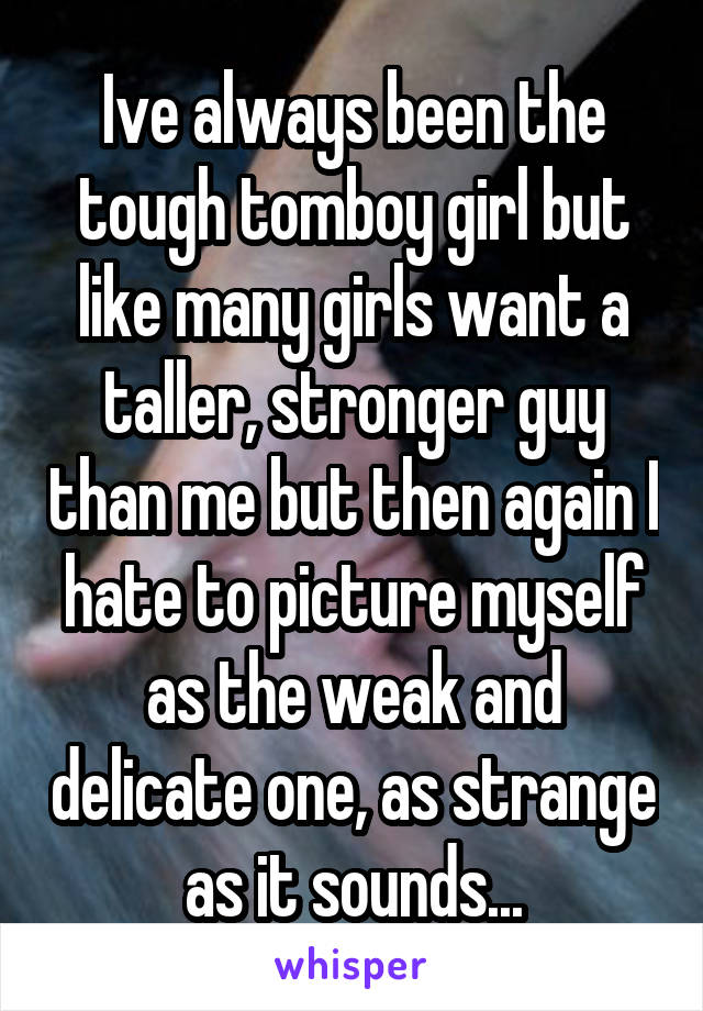 Ive always been the tough tomboy girl but like many girls want a taller, stronger guy than me but then again I hate to picture myself as the weak and delicate one, as strange as it sounds...
