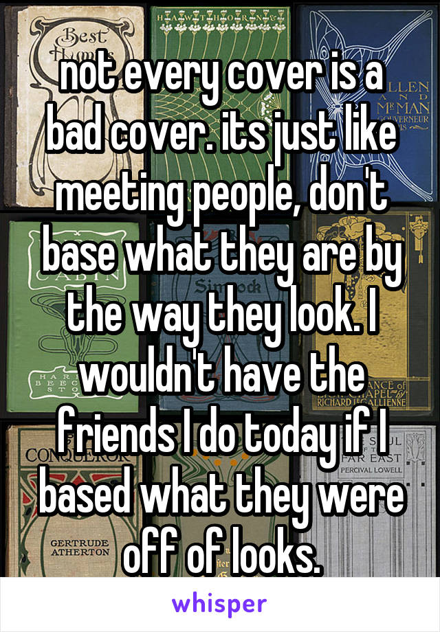 not every cover is a bad cover. its just like meeting people, don't base what they are by the way they look. I wouldn't have the friends I do today if I based what they were off of looks.