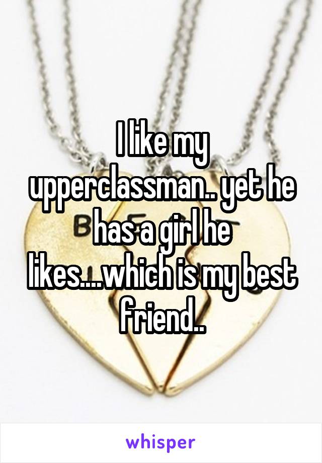 I like my upperclassman.. yet he has a girl he likes....which is my best friend..