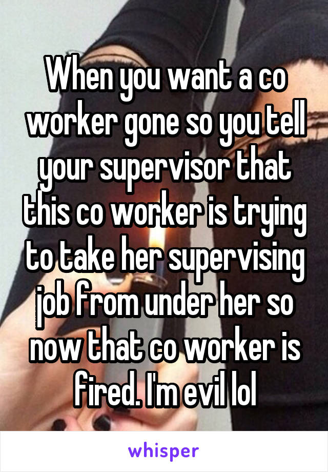 When you want a co worker gone so you tell your supervisor that this co worker is trying to take her supervising job from under her so now that co worker is fired. I'm evil lol